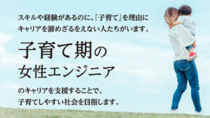 スキルや経験があるのに「子育て」を理由にキャリアを諦めざるをえない人たちがいます。
子育て期の女性エンジニアのキャリアを支援することで、子育てしやすい社会を目指します。