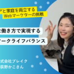 キャリアと家庭を両立するWebマーケターの挑戦 柔軟な働き方で実現する私の理想のワークライフバランス ～株式会社ブレイク　荻野かこさん～